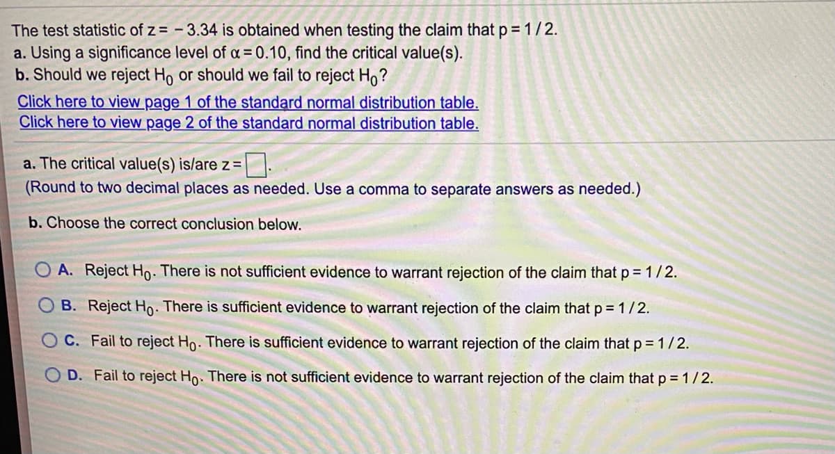 The test statistic of z= - 3.34 is obtained when testing the claim that p = 1/2.
a. Using a significance level of a = 0.10, find the critical value(s).
b. Should we reject Ho or should we fail to reject Ho?
Click here to view page 1 of the standard normal distribution table.
Click here to view page 2 of the standard normal distribution table.
a. The critical value(s) is/are z =
(Round to two decimal places as needed. Use a comma to separate answers as needed.)
b. Choose the correct conclusion below.
O A. Reject Ho. There is not sufficient evidence to warrant rejection of the claim that p = 1/2.
B. Reject Ho: There is sufficient evidence to warrant rejection of the claim that p = 1/2.
O C. Fail to reject Ho. There is sufficient evidence to warrant rejection of the claim that p 1/2.
D. Fail to reject Ho. There is not sufficient evidence to warrant rejection of the claim that p = 1/2.
