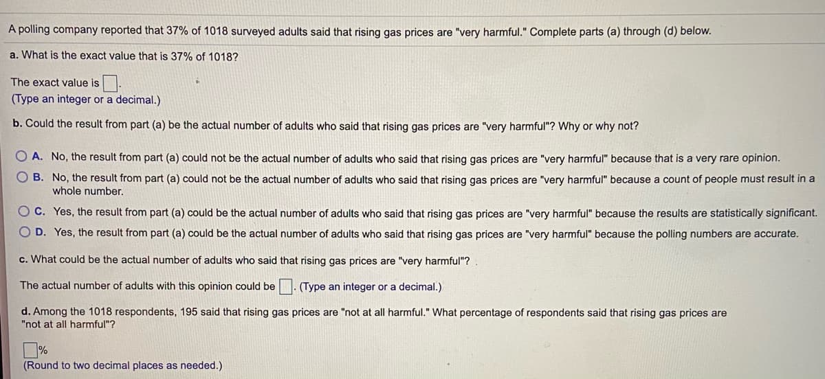 A polling company reported that 37% of 1018 surveyed adults said that rising gas prices are "very harmful." Complete parts (a) through (d) below.
a. What is the exact value that is 37% of 1018?
The exact value is.
(Type an integer or a decimal.)
b. Could the result from part (a) be the actual number of adults who said that rising gas prices are "very harmful"? Why or why not?
O A. No, the result from part (a) could not be the actual number of adults who said that rising gas prices are "very harmful" because that is a very rare opinion.
O B. No, the result from part (a) could not be the actual number of adults who said that rising gas prices are "very harmful" because a count of people must result in a
whole number.
O C. Yes, the result from part (a) could be the actual number of adults who said that rising gas prices are "very harmful" because the results are statistically significant.
D. Yes, the result from part (a) could be the actual number of adults who said that rising gas prices are "very harmful" because the polling numbers are accurate.
c. What could be the actual number of adults who said that rising gas prices are "very harmful"?
The actual number of adults with this opinion could be. (Type an integer or a decimal.)
d. Among the 1018 respondents, 195 said that rising gas prices are "not at all harmful." What percentage of respondents said that rising gas prices are
"not at all harmful"?
(Round to two decimal places as needed.)
