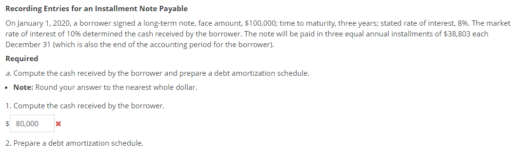 Recording Entries for an Installment Note Payable
On January 1, 2020, a borrower signed a long-term note, face amount, $100,000; time to maturity, three years; stated rate of interest, 8%. The market
rate of interest of 10% determined the cash received by the borrower. The note will be paid in three equal annual installments of $38,803 each
December 31 (which is also the end of the accounting period for the borrower).
Required
a. Compute the cash received by the borrower and prepare a debt amortization schedule.
Note: Round your answer to the nearest whole dollar.
1. Compute the cash received by the borrower.
$ 80,000
2. Prepare a debt amortization schedule.
