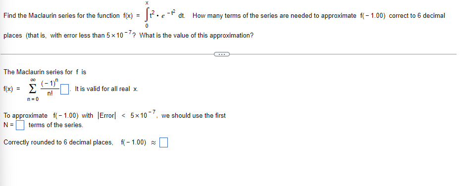 X
Find the Maclaurin series for the function f(x) =
dt. How many terms of the series are needed to approximate f(- 1.00) correct to 6 decimal
places (that is, with error less than 5 x 10-? What is the value of this approximation?
The Maclaurin series for f is
in
(-1)"
f(x) = E
n!
It is valid for all real x.
n= 0
< 5x 10-, we should use the first
To approximate f(- 1.00) with |Error|
N =O terms of the series.
Correctly rounded to 6 decimal places, f(- 1.00) a
