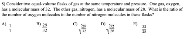 8) Consider two equal-volume flasks of gas at the same temperature and pressure. One gas, oxygen,
has a molecular mass of 32. The other gas, nitrogen, has a molecular mass of 28. What is the ratio of
the number of oxygen molecules to the number of nitrogen molecules in these flasks?
D)
E)
32
B) 28
32
A) 1
V 28
28
