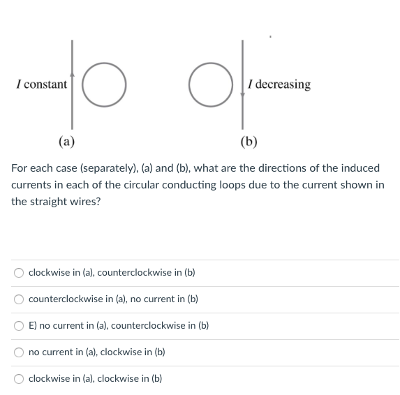 I constant
|I decreasing
(a)
(b)
For each case (separately), (a) and (b), what are the directions of the induced
currents in each of the circular conducting loops due to the current shown in
the straight wires?
clockwise in (a), counterclockwise in (b)
counterclockwise in (a), no current in (b)
E) no current in (a), counterclockwise in (b)
no current in (a), clockwise in (b)
clockwise in (a), clockwise in (b)
