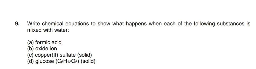 Write chemical equations to show what happens when each of the following substances is
mixed with water:
9.
(a) formic acid
(b) oxide ion
(c) copper(II) sulfate (solid)
(d) glucose (CeH12O6) (solid)
