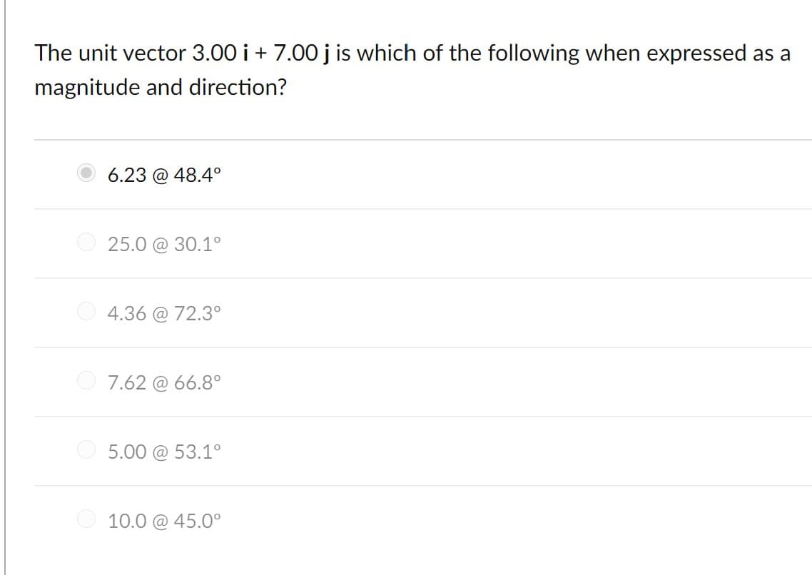 The unit vector 3.00 i + 7.00 j is which of the following when expressed as a
magnitude and direction?
6.23 @ 48.4°
25.0 @ 30.1°
4.36 @ 72.3°
7.62 @ 66.8°
O 5.00 @ 53.1°
O 10.0 @ 45.0°
