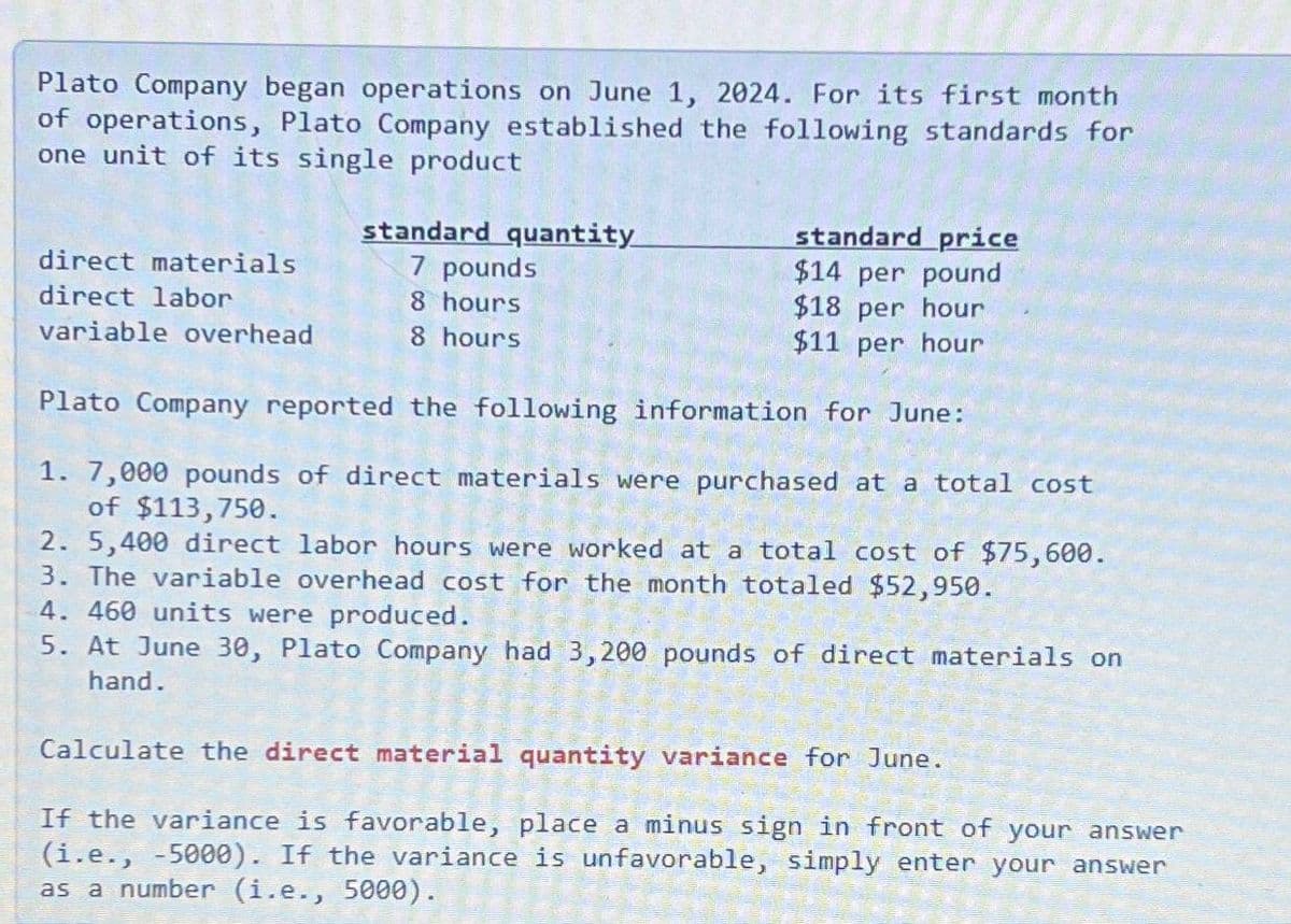 Plato Company began operations on June 1, 2024. For its first month
of operations, Plato Company established the following standards for
one unit of its single product
direct materials
standard quantity
7 pounds
8 hours
8 hours
standard price
$14 per pound
direct labor
variable overhead
$18 per hour
$11 per hour
Plato Company reported the following information for June:
1. 7,000 pounds of direct materials were purchased at a total cost
of $113,750.
2. 5,400 direct labor hours were worked at a total cost of $75,600.
3. The variable overhead cost for the month totaled $52,950.
4. 460 units were produced.
5. At June 30, Plato Company had 3,200 pounds of direct materials on
hand.
Calculate the direct material quantity variance for June.
If the variance is favorable, place a minus sign in front of your answer
(i.e., -5000). If the variance is unfavorable, simply enter your answer
as a number (i.e., 5000).