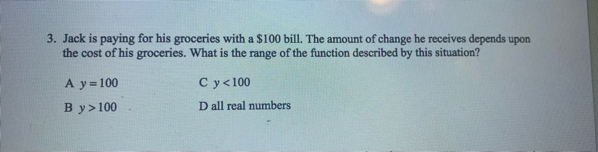 3. Jack is paying for his groceries with a $100 bill. The amount of change he receives depends upon
the cost of his groceries. What is the range of the function described by this situation?
А у%3 100
С у <100
В y>100
D all real numbers
