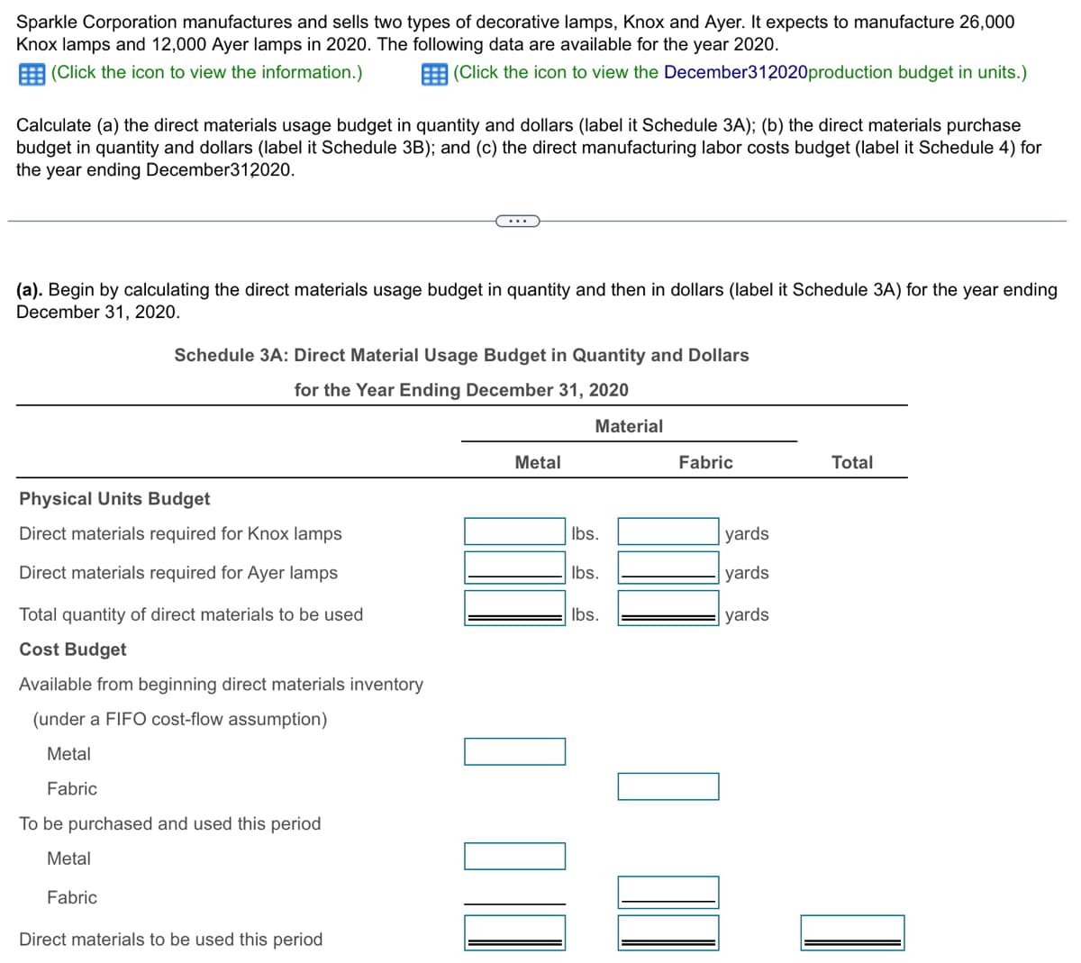 Sparkle Corporation manufactures and sells two types of decorative lamps, Knox and Ayer. It expects to manufacture 26,000
Knox lamps and 12,000 Ayer lamps in 2020. The following data are available for the year 2020.
(Click the icon to view the information.)
(Click the icon to view the December312020 production budget in units.)
Calculate (a) the direct materials usage budget in quantity and dollars (label it Schedule 3A); (b) the direct materials purchase
budget in quantity and dollars (label it Schedule 3B); and (c) the direct manufacturing labor costs budget (label it Schedule 4) for
the year ending December312020.
(a). Begin by calculating the direct materials usage budget in quantity and then in dollars (label it Schedule 3A) for the year ending
December 31, 2020.
Schedule 3A: Direct Material Usage Budget in Quantity and Dollars
for the Year Ending December 31, 2020
Physical Units Budget
Direct materials required for Knox lamps
Direct materials required for Ayer lamps
Total quantity of direct materials to be used
Cost Budget
Available from beginning direct materials inventory
(under a FIFO cost-flow assumption)
Metal
Fabric
To be purchased and used this period
Metal
Fabric
Direct materials to be used this period
☐ ☐
Material
Metal
Fabric
Total
lbs.
yards
lbs.
yards
lbs.
yards