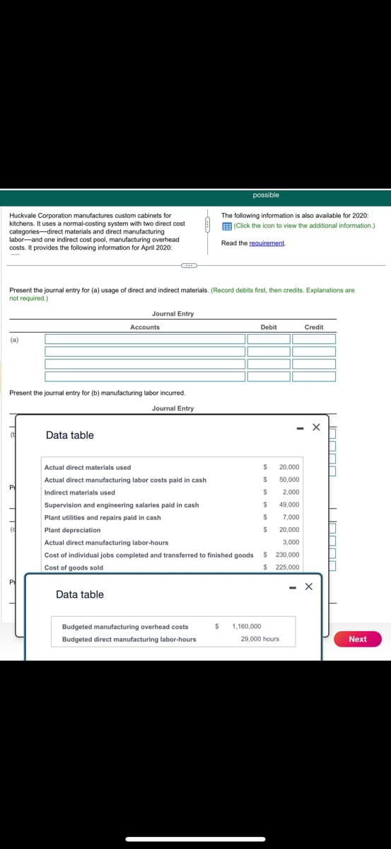 Huckvale Corporation manufactures custom cabinets for
kitchens. It uses a normal-costing system with two direct cost
categories-direct materials and direct manufacturing
labor and one indirect cost pool, manufacturing overhead
costs. It provides the following information for April 2020:
possible
The following information is also available for 2020:
(Click the icon to view the additional information.)
Read the requirement.
Present the journal entry for (a) usage of direct and indirect materials. (Record debits first, then credits. Explanations are
not required.)
(a)
Journal Entry
Accounts
Present the journal entry for (b) manufacturing labor incurred.
Data table
Journal Entry
Debit
Credit
Actual direct materials used
$
20,000
Actual direct manufacturing labor costs paid in cash
$
50,000
Indirect materials used
$
2,000
Supervision and engineering salaries paid in cash
$
49,000
Plant utilities and repairs paid in cash
$
7,000
Plant depreciation
$ 20,000
3,000
Actual direct manufacturing labor-hours
Cost of individual jobs completed and transferred to finished goods
Cost of goods sold
$ 230,000
$ 225,000
Data table
- X
Budgeted manufacturing overhead costs
$
1,160,000
Budgeted direct manufacturing labor-hours
29,000 hours
Next