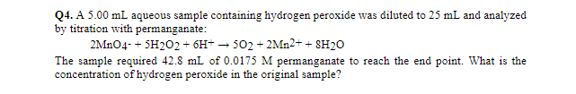 Q4. A 5.00 mL aqueous sample containing hydrogen peroxide was diluted to 25 mL and analyzed
by titration with permanganate:
2MN04- + SH202 + 6H+ – 502 + 2MN2+ + 8H2O
The sample required 42.8 mL of 0.0175 M permanganate to reach the end point. What is the
concentration of hydrogen peroxide in the original sample?
