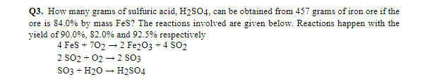 Q3. How many grams of sulfuric acid, H2S04, can be obtained from 457 grams of iron ore if the
ore is 84.0% by mass FeS? The reactions involved are given below. Reactions happen with the
yield of 90.0%, 82.0% and 92.5% respectively
4 Fes + 702 → 2 Fe203 + 4 SO2
2 SO2 + 02 – 2 SsO3
so3 + H20 – H2S04
