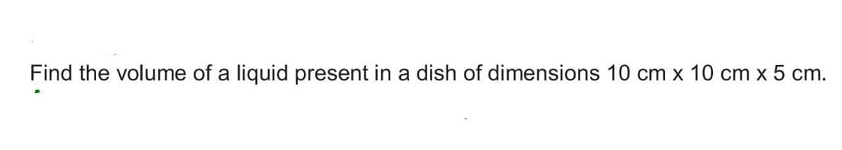 Find the volume of a liquid present in a dish of dimensions 10 cm x 10 cm x 5 cm.