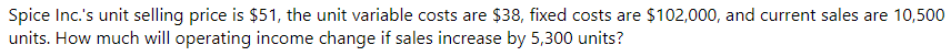 Spice Inc.'s unit selling price is $51, the unit variable costs are $38, fixed costs are $102,000, and current sales are 10,500
units. How much will operating income change if sales increase by 5,300 units?
