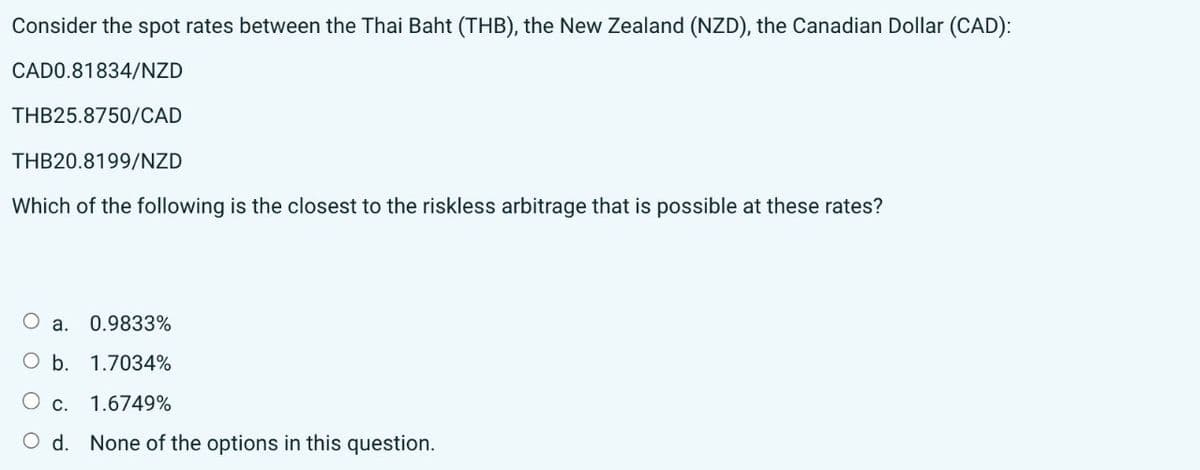 Consider the spot rates between the Thai Baht (THB), the New Zealand (NZD), the Canadian Dollar (CAD):
CADO.81834/NZD
THB25.8750/CAD
THB20.8199/NZD
Which of the following is the closest to the riskless arbitrage that is possible at these rates?
a. 0.9833%
b. 1.7034%
○ c.
1.6749%
○ d. None of the options in this question.