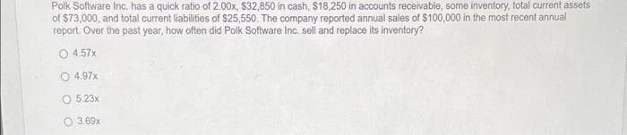 Polk Software Inc. has a quick ratio of 2.00x, $32,850 in cash, $18,250 in accounts receivable, some inventory, total current assets
of $73,000, and total current liabilities of $25,550. The company reported annual sales of $100,000 in the most recent annual
report. Over the past year, how often did Polk Software Inc. sell and replace its inventory?
4.57x
O 4.97x
O 5.23x
3.69x