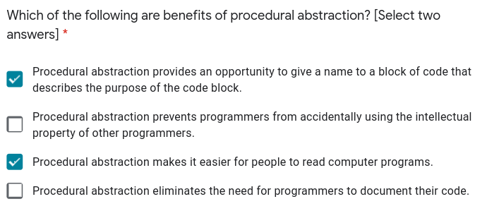 Which of the following are benefits of procedural abstraction? [Select two
answers] *
Procedural abstraction provides an opportunity to give a name to a block of code that
describes the purpose of the code block.
Procedural abstraction prevents programmers from accidentally using the intellectual
property of other programmers.
Procedural abstraction makes it easier for people to read computer programs.
Procedural abstraction eliminates the need for programmers to document their code.
