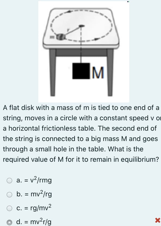 IM
A flat disk with a mass of m is tied to one end of a
string, moves in a circle with a constant speed v or
a horizontal frictionless table. The second end of
the string is connected to a big mass M and goes
through a small hole in the table. What is the
required value of M for it to remain in equilibrium?
a. = v²/rmg
%3D
b. = mv?/rg
С. 3
rg/mv2
d. = mv?r/g
%3D
