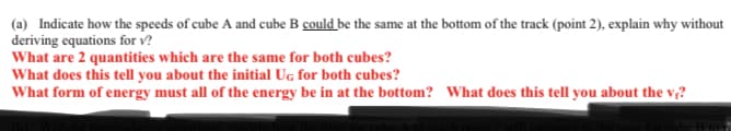 (a) Indicate how the speeds of cube A and cube B could be the same at the bottom of the track (point 2), explain why without
deriving equations for v?
What are 2 quantities which are the same for both cubes?
What does this tell you about the initial Ug for both cubes?
What form of energy must all of the energy be in at the bottom? What does this tell you about the v;?
