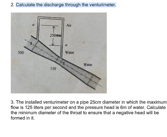 2. Calculate the discharge through the venturimeter.
Air
250mm
a
300
Water
Water
150
3. The installed venturimeter on a pipe 25cm diameter in which the maximum
flow is 125 liters per second and the pressure head is 6m of water. Calculate
the minimum diameter of the throat to ensure that a negative head will be
formed in it.
