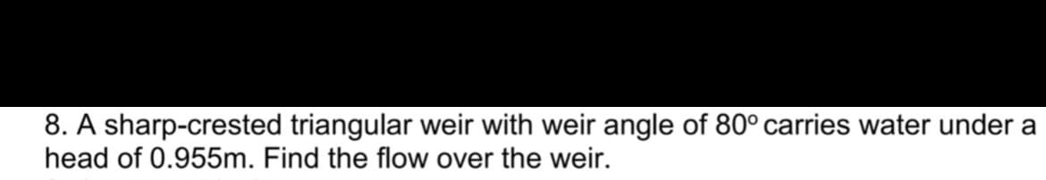 8. A sharp-crested triangular weir with weir angle of 80° carries water under a
head of 0.955m. Find the flow over the weir.
