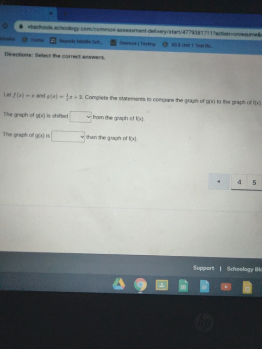 vbechools.schoology.com/common-assessment-delivery/start/4779381711?action-onresume&
marks Home
Boyside Middle Sch.
Desmos Testing
S58 Unit 1 Test Re.
Directions: Select the correct answers.
Let/(2)-z and g(z) z+2. Complete the statements to compare the graph of g(x) to the graph of f(x).
The graph of g(x) is shifted
from the graph of f(x).
The graph of g(x) is
than the graph of f(x).
4.
5.
Support Schoology Blc
