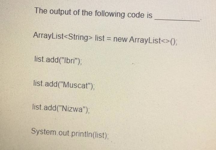 The output of the following code is
ArrayList<String> list = new ArrayList<>(),
%3D
list add("lbri"),
list.add("Muscat"),
list.add("Nizwa");
System.out printin(list)B
