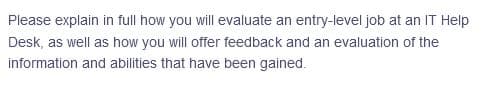 Please explain in full how you will evaluate an entry-level job at an IT Help
Desk, as well as how you will offer feedback and an evaluation of the
information and abilities that have been gained.