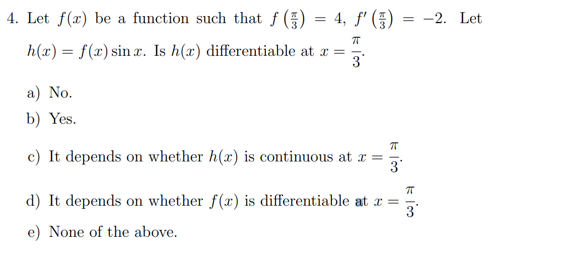 4. Let f(x) be a function such that f () = 4, f' () = -2. Let
h(x) = f(x) sin x. Is h(x) differentiable at x =
a) No.
b) Yes.
c) It depends on whether h(x) is continuous at x =
3
d) It depends on whether f(x) is differentiable at x =
3
e) None of the above.
