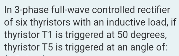 In 3-phase full-wave controlled rectifier
of six thyristors with an inductive load, if
thyristor T1 is triggered at 50 degrees,
thyristor T5 is triggered at an angle of:
