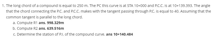 1. The long chord of a compound is equal to 250 m. The PC this curve is at STA 10+000 and P.C.C. is at 10+139.393. The angle
that the chord connecting the P.C. and P.C.C. makes with the tangent passing through P.C. is equal to 40. Assuming that the
common tangent is parallel to the long chord.
a. Compute R1 ans. 998.329m
b. Compute R2 ans. 639.516m
c. Determine the station of P.I. of the compound curve. ans 10+140.484