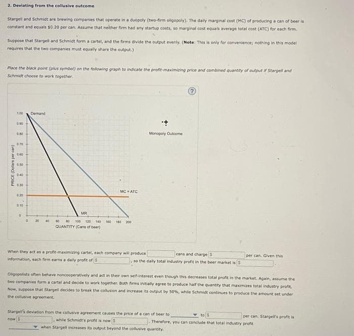 2. Deviating from the collusive outcome
Stargell and Schmidt are brewing companies that operate in a duopoly (two-firm oligopoly). The daily marginal cost (MC) of producing a can of beer is
constant and equals $0.20 per can. Assume that neither firm had any startup costs, so marginal cost equals average total cost (ATC) for each firm.
Suppose that Stargell and Schmidt form a cartel, and the firms divide the output evenly. (Note: This is only for convenience; nothing in this model
requires that the two companies must equally share the output.)
Place the black point (plus symbol) on the following graph to indicate the profit-maximizing price and combined quantity of output if Stargell and
Schmidt choose to work together.
PRICE (Dollars per can)
1.00
0.90
080
0.70
0.60
0.50
0:40
0.30
0.20
0.10
0
Demand
20
40
MC ATC
MR
60 80 100 120 140 160 180 200
QUANTITY (Cans of beer)
When they act as a profit-maximizing cartel, each company will produce
information, each firm earns a daily profit of S
Monopoly Outcome
?
cans and charge $
, so the daily total industry profit in the beer market is S
per can. Given this
Oligopolists often behave noncooperatively and act in their own self-interest even though this decreases total profit in the market. Again, assume the
two companies form a cartel and decide to work together. Both firms initially agree to produce half the quantity that maximizes total industry profit.
Now, suppose that Stargell decides to break the collusion and increase its output by 50%, while Schmidt continues to produce the amount set under
the collusive agreement.
Stargell's deviation from the collusive agreement causes the price of a can of beer to
now s
to 5
, while Schmidt's profit is now S
Therefore, you can conclude that total industry profit
when Stargell increases its output beyond the collusive quantity,
per can. Stargell's profit is