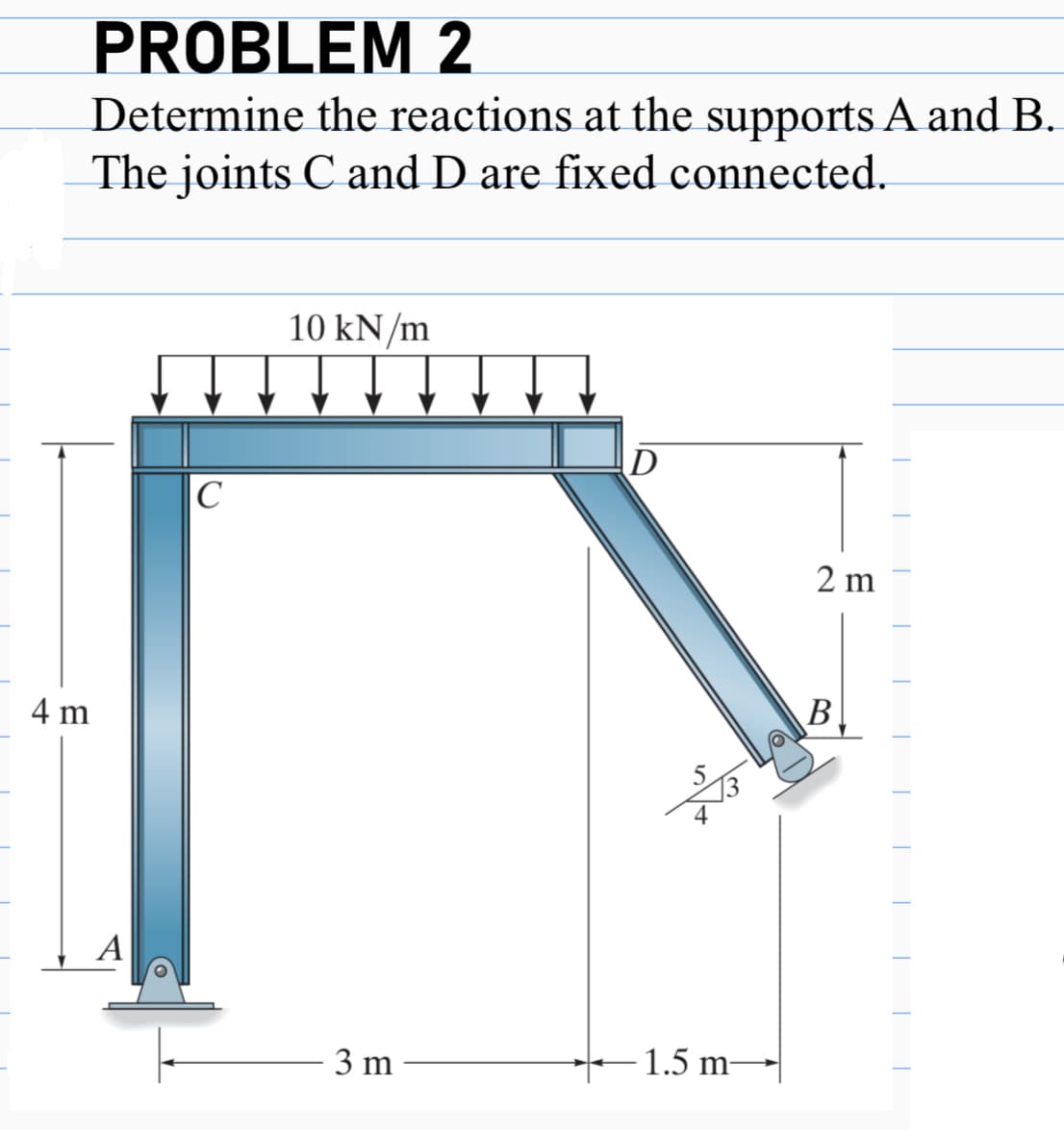 PROBLEM 2
Determine the reactions at the supports A and B.
The joints C and D are fixed connected.
4 m
A
|С
10 kN/m
3 m
D
-1.5 m—
2 m
В.
T
T
T
T