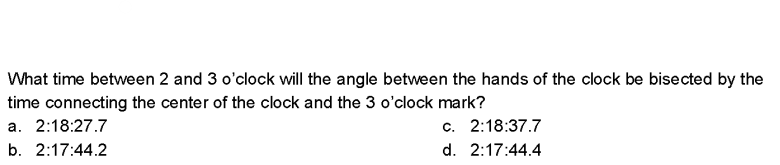 What time between 2 and 3 o'clock will the angle between the hands of the clock be bisected by the
time connecting the center of the clock and the 3 o'clock mark?
a. 2:18:27.7
c. 2:18:37.7
b. 2:17:44.2
d. 2:17:44.4