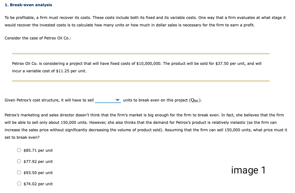 1. Break-even analysis
To be profitable, a firm must recover its costs. These costs include both its fixed and its variable costs. One way that a firm evaluates at what stage it
would recover the invested costs is to calculate how many units or how much in dollar sales is necessary for the firm to earn a profit.
Consider the case of Petrox Oil Co.:
Petrox Oil Co. is considering a project that will have fixed costs of $10,000,000. The product will be sold for $37.50 per unit, and will
incur a variable cost of $11.25 per unit.
Given Petrox's cost structure, it will have to sell
units to break even on this project (QBE).
Petrox's marketing and sales director doesn't think that the firm's market is big enough for the firm to break even. In fact, she believes that the firm
will be able to sell only about 150,000 units. However, she also thinks that the demand for Petrox's product is relatively inelastic (so the firm can
increase the sales price without significantly decreasing the volume of product sold). Assuming that the firm can sell 150,000 units, what price must it
set to break even?
$85.71 per unit
O $77.92 per unit
$93.50 per unit
O $74.02 per unit
image 1