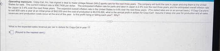 Operating exposure. Copy-Cat, Inc. has signed a deal to make vintage Nissan 240-Z sports cars for the next three years. The company will build the cars in Japan and ship them to the United
States for sale. The current indirect rate is V96.7408 per dollar. The anticipated inflation rate for parts and labor in Japan is 2.4% over the next three years, and the anticipated overall inflation rate
for Japan is 3.4% over the next three years. The expected overall inflation rate in the United States is 4.4% over the next three years. (The stated rates are on an annual basis.) If Copy-Cat plans
to sell 800 cars a year at an initial price of $42.000 and the cost of production is 4,016,500, what is the annual profit in dollars for Copy-Cat? Assume it takes one year for production and all sales
revenues and production costs occur at the end of the year. Is this profit rising or falling each year? Why?
What is the expected sales revenue per car in dollars for Copy-Cat in year 17
(Round to the nearest cent.)
(EEES)