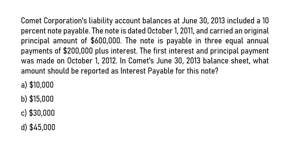 Comet Corporation's liability account balances at June 30, 2013 included a 10
percent note payable. The note is dated October 1, 2011, and carried an original
principal amount of $600,000. The note is payable in three equal annual
payments of $200,000 plus interest. The first interest and principal payment
was made on October 1, 2012. In Comet's June 30, 2013 balance sheet, what
amount should be reported as Interest Payable for this note?
a) $10,000
b) $15,000
c) $30,000
d) $45,000