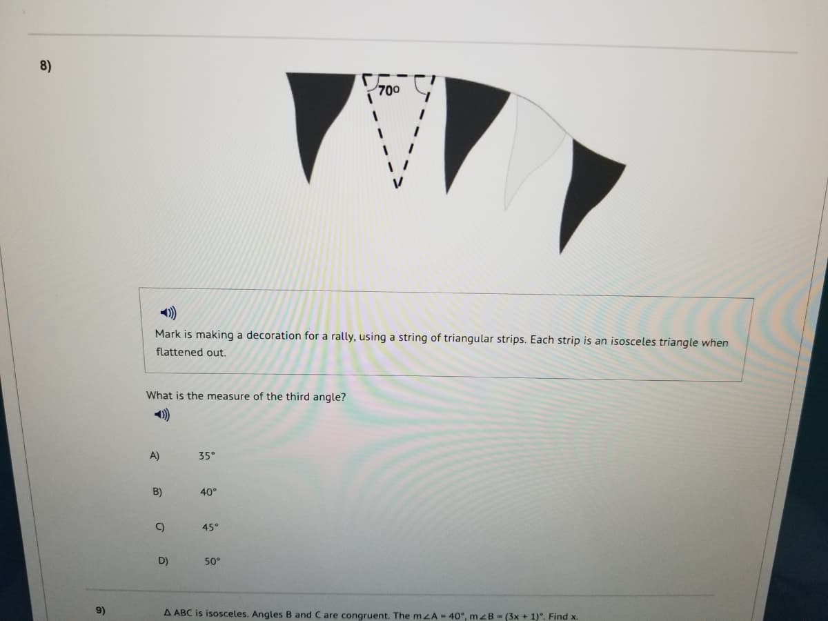 8)
700
Mark is making a decoration for a rally, using a string of triangular strips. Each strip is an isosceles triangle when
flattened out.
What is the measure of the third angle?
A)
35°
B)
40°
C)
45°
D)
50°
9)
A ABC is isosceles. Angles B and Care congruent. The mzA- 40°, mzB - (3x + 1)°. Find x.
