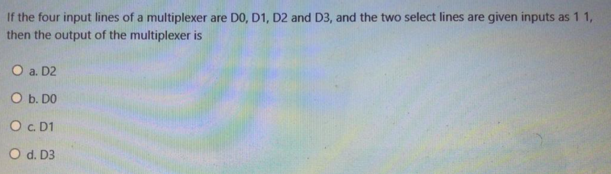 If the four input lines of a multiplexer are D0, D1, D2 and D3, and the two select lines are given inputs as 1 1,
then the output of the multiplexer is
O a. D2
O b. DO
O c. D1
O d. D3
