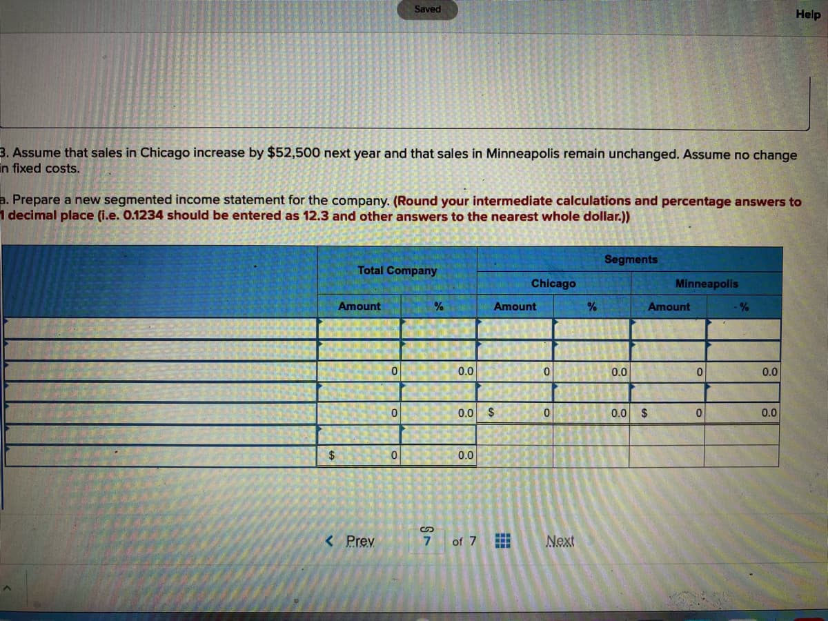 3. Assume that sales in Chicago increase by $52,500 next year and that sales in Minneapolis remain unchanged. Assume no change
in fixed costs.
$
a. Prepare a new segmented income statement for the company. (Round your intermediate calculations and percentage answers to
1 decimal place (i.e. 0.1234 should be entered as 12.3 and other answers to the nearest whole dollar.))
Total Company
Amount
< Prev
Saved
0
0
0
%
ST
0.0
0.0 $
0.0
of 7
Chicago
Amount
0
0
Next
%
Segments
0.0
Minneapolis
Amount
0.0 $
0
0
-%
Help
0.0
0.0