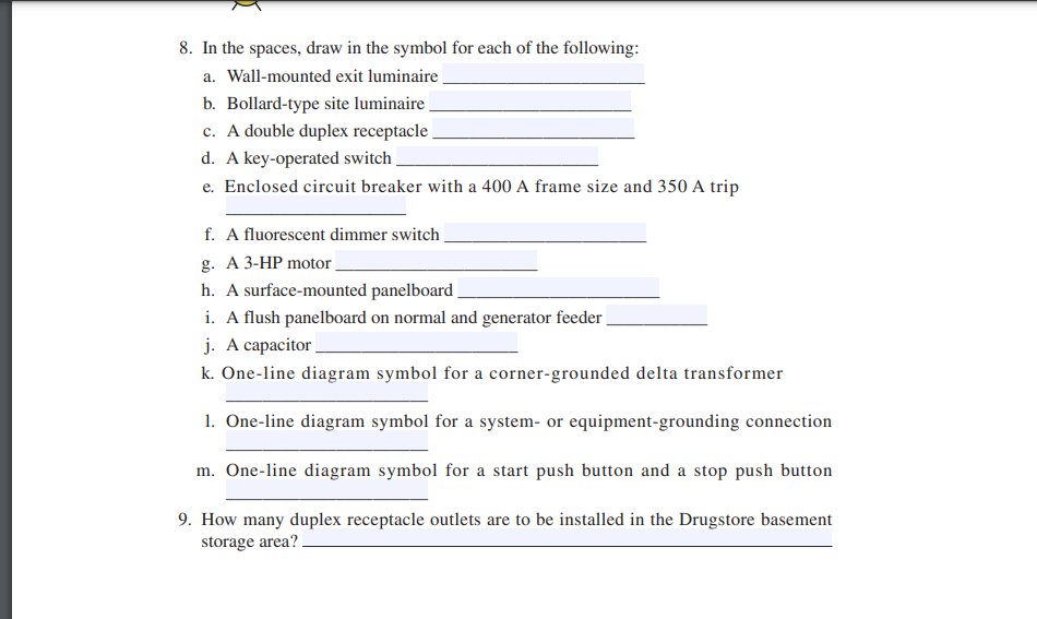 8. In the spaces, draw in the symbol for each of the following:
a. Wall-mounted exit luminaire
b. Bollard-type site luminaire
c. A double duplex receptacle
d. A key-operated switch
e. Enclosed circuit breaker with a 400 A frame size and 350 A trip
f. A fluorescent dimmer switch_
g. A 3-HP motor
h. A surface-mounted panelboard
i. A flush panelboard on normal and generator feeder
j. A capacitor
k. One-line diagram symbol for a corner-grounded delta transformer
1. One-line diagram symbol for a system- or equipment-grounding connection
m. One-line diagram symbol for a start push button and a stop push button
9. How many duplex receptacle outlets are to be installed in the Drugstore basement
storage area?