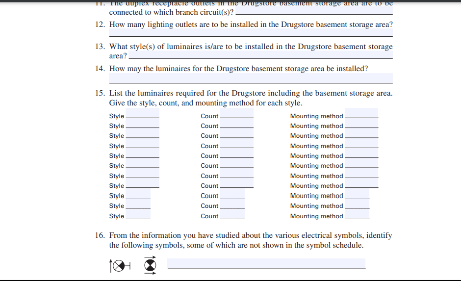 11. The duplex receptacle outlets in the Drugstore basement storage area are to be
connected to which branch circuit(s)?_
12. How many lighting outlets are to be installed in the Drugstore basement storage area?
13. What style(s) of luminaires is/are to be installed in the Drugstore basement storage
area?
14. How may the luminaires for the Drugstore basement storage area be installed?
15. List the luminaires required for the Drugstore including the basement storage area.
Give the style, count, and mounting method for each style.
Style
Style
Style
Style
Style
Style
Style
Style
Style
Style
Style
Count
Count
Count
Count
Count
Count
Count
Count
Count
Count
Count
Mounting method
Mounting method
Mounting method.
Mounting method
Mounting method
Mounting method
Mounting method.
Mounting method.
Mounting method
Mounting method
Mounting method
16. From the information you have studied about the various electrical symbols, identify
the following symbols, some of which are not shown in the symbol schedule.