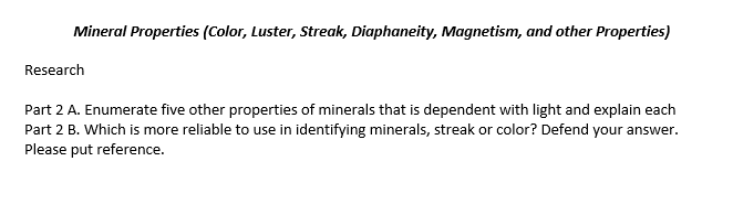 Mineral Properties (Color, Luster, Streak, Diaphaneity, Magnetism, and other Properties)
Research
Part 2 A. Enumerate five other properties of minerals that is dependent with light and explain each
Part 2 B. Which is more reliable to use in identifying minerals, streak or color? Defend your answer.
Please put reference.
