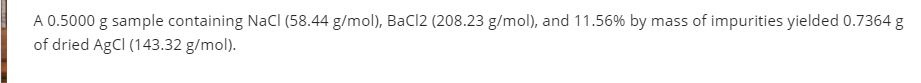 A 0.5000 g sample containing NaCI (58.44 g/mol), BaCl2 (208.23 g/mol), and 11.56% by mass of impurities yielded 0.7364 g
of dried AgCI (143.32 g/mol).
