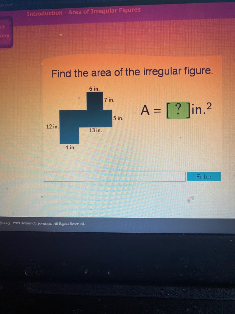 19com
Introduction - Area of Irregular Figures
US
very
Find the area of the irregular figure.
6 in.
7 in.
A = [ ? ]in.2
5 in.
12 in.
13 in.
4 in.
Enter
2003 - 2021 Acellus Corporation. All Rights Reserved.
