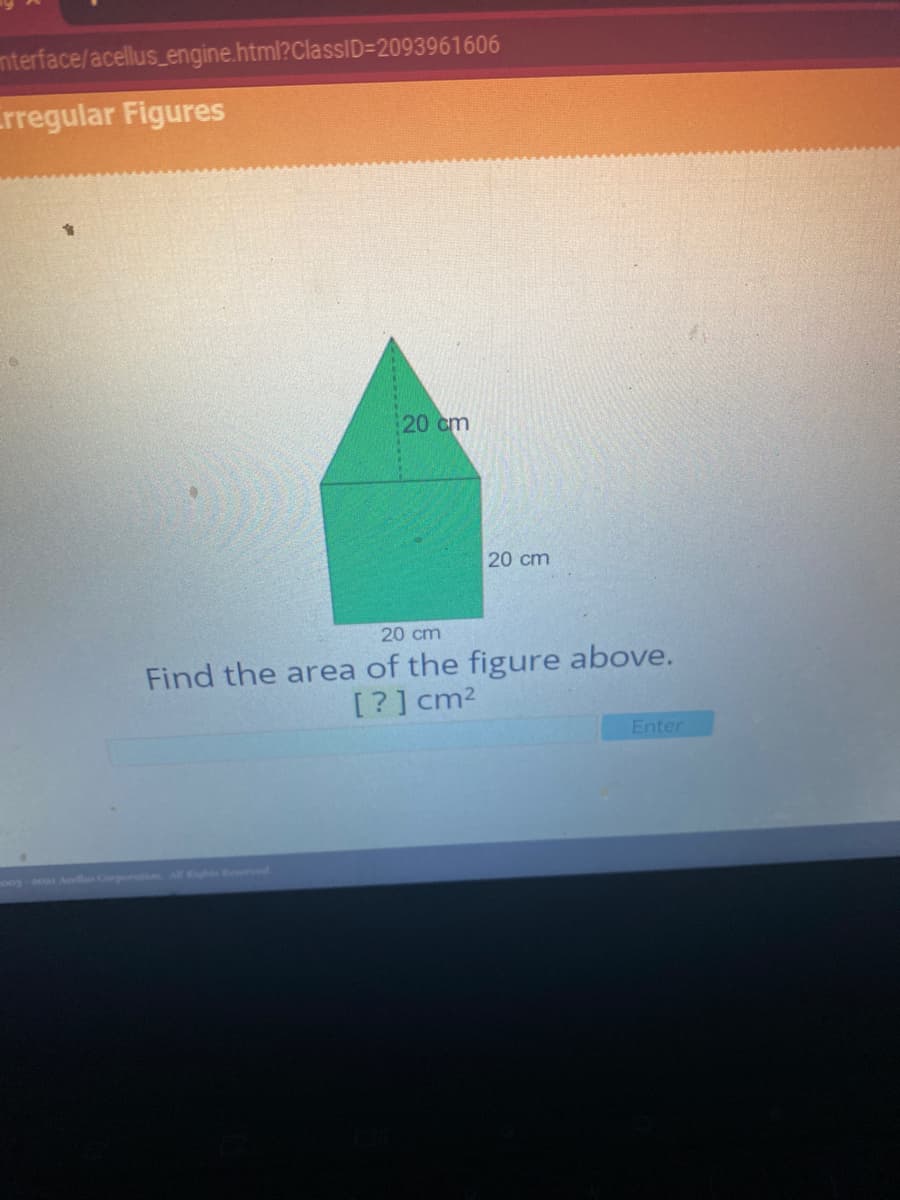 mterface/acellus_engine.html?ClassID=2093961606
rregular Figures
20 cm
20 cm
20 cm
Find the area of the figure above.
[?] cm2
Enter
oogo Al Corpontion A d
