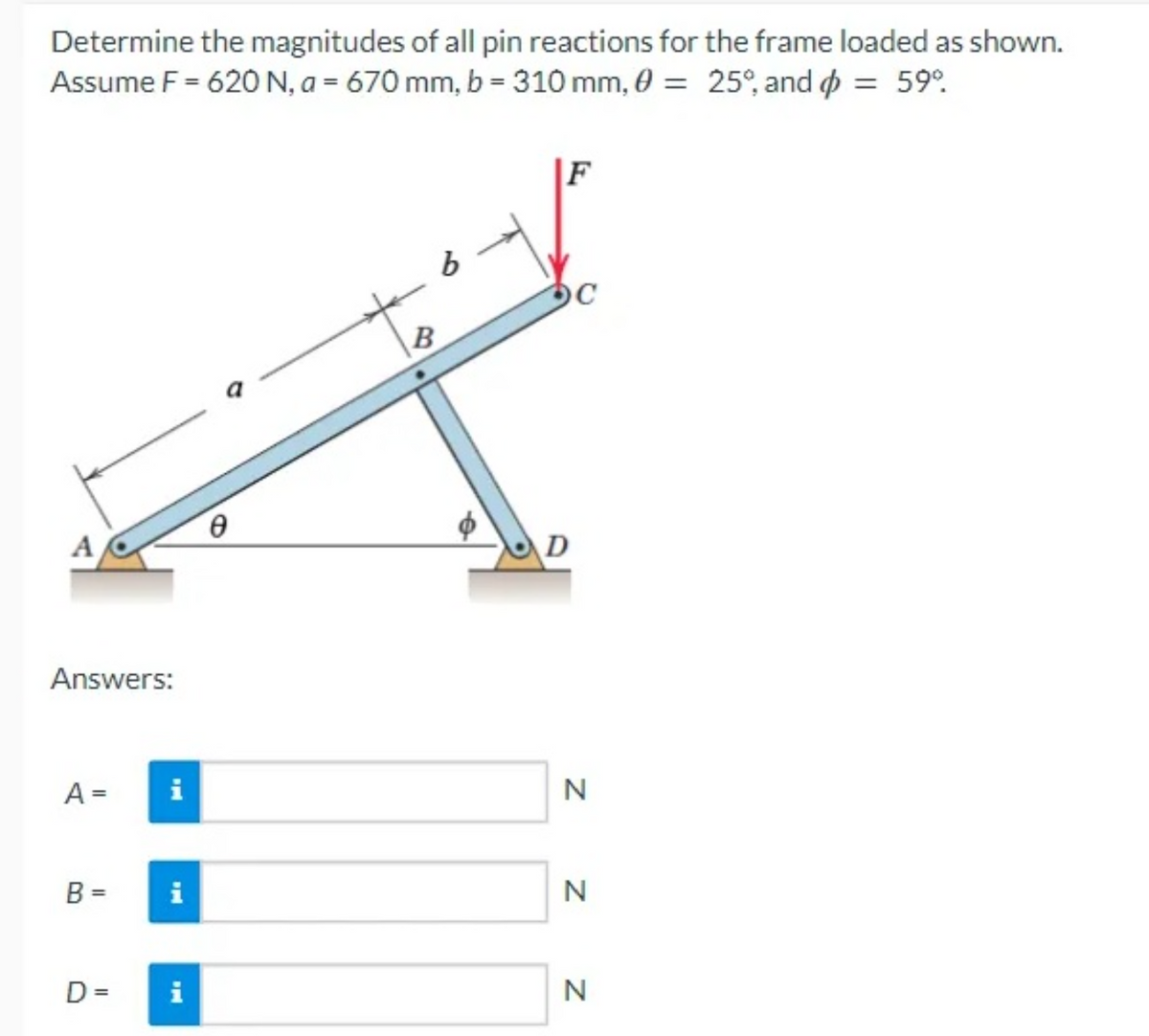 Determine the magnitudes of all pin reactions for the frame loaded as shown.
Assume F = 620 N, a = 670 mm, b = 310 mm, 0 = 25°, and = 59°
A
Answers:
A =
i
B = i
D=
i
b
B
DC
D
N
N
N