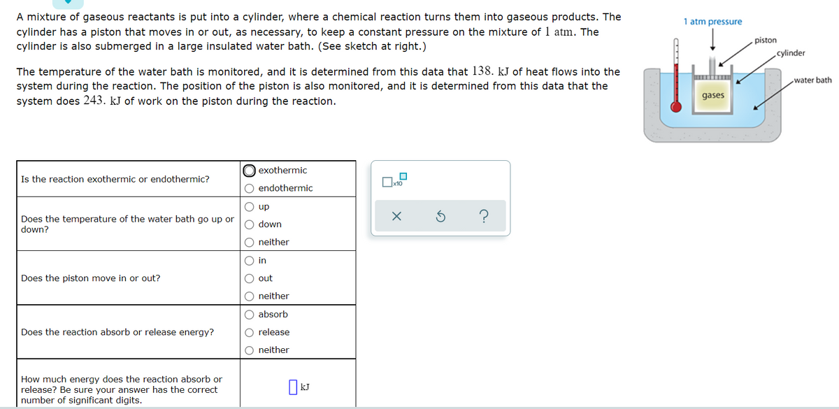 A mixture of gaseous reactants is put into a cylinder, where a chemical reaction turns them into gaseous products. The
cylinder has a piston that moves in or out, as necessary, to keep a constant pressure on the mixture of 1 atm. The
cylinder is also submerged in a large insulated water bath. (See sketch at right.)
1 atm pressure
piston
cylinder
The temperature of the water bath is monitored, and it is determined from this data that 138. kJ of heat flows into the
water bath
system during the reaction. The position of the piston is also monitored, and it is determined from this data that the
system does 243. kJ of work on the piston during the reaction.
gases
exothermic
Is the reaction exothermic or endothermic?
O endothermic
O up
Does the temperature of the water bath go up or
down?
O down
neither
O in
Does the piston move in or out?
O out
O neither
O absorb
Does the reaction absorb or release energy?
O release
neither
How much energy does the reaction absorb or
release? Be sure your answer has the correct
number of significant digits.
