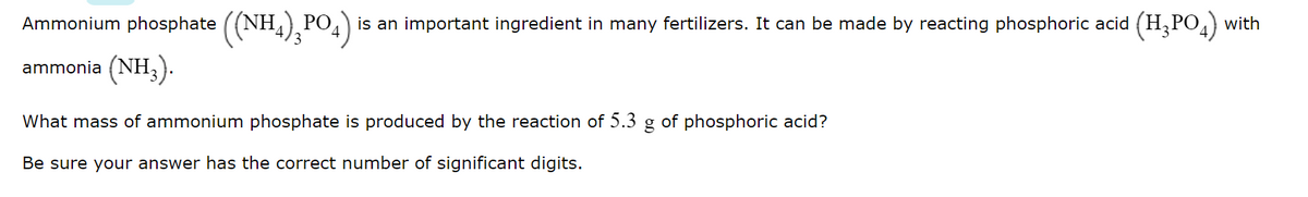 Ammonium phosphate ((NH4), PO
is an important ingredient in many fertilizers. It can be made by reacting phosphoric acid (H,PO,) with
ammonia (NH;).
What mass of ammonium phosphate is produced by the reaction of 5.3
of phosphoric acid?
Be sure your answer has the correct number of significant digits.
