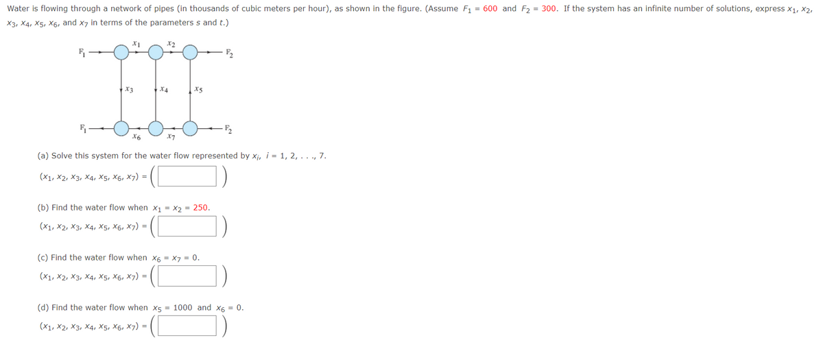 Water is flowing through a network of pipes (in thousands of cubic meters per hour), as shown in the figure. (Assume F1 = 600 and F2 = 300. If the system has an infinite number of solutions, express x1, X2,
X3, X4, X5, X6, and x7 in terms of the parameters s and t.)
F2
X3
| X4
X5
F2
X6
X7
(a) Solve this system for the water flow represented by xj, i = 1, 2, . . ., 7.
(Х1, X2, Х3, х4, X5, X6, X7) %3D
(b) Find the water flow when x1 = x2 = 250.
(X1, X2, Хз, Х4, X5, X6, X7) %3
(c) Find the water flow when x6 = X7 = 0.
(X1, X2, X3, X4, X5, X6, X7) =
(d) Find the water flow when x5 = 1000 and x6 = 0.
(Х1, X2, Хз, Х4, X5, X6, X7) %3D
