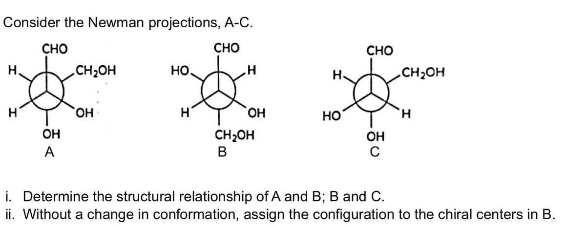 Consider the Newman projections, A-C.
CHO
Н.
H
CHO
OH
A
CH₂OH
OH
но.
н
H
ОН
CH₂OH
B
н.
НО
CHO
OH
C
.CH₂OH
н
i. Determine the structural relationship of A and B; B and C.
ii. Without a change in conformation, assign the configuration to the chiral centers in B.