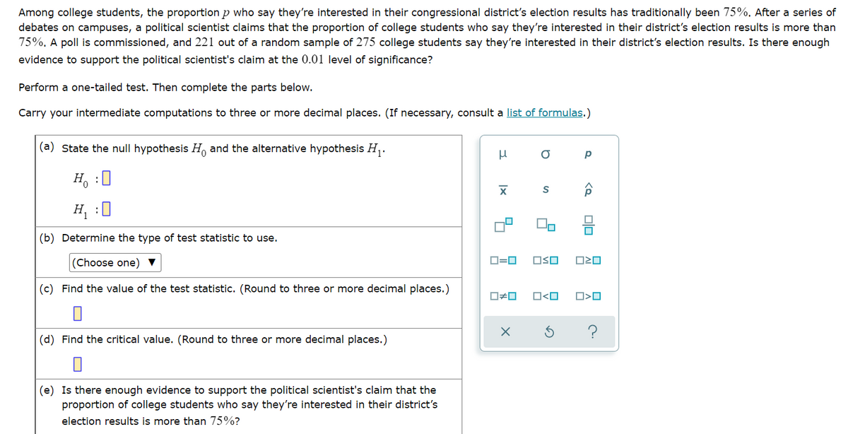 Among college students, the proportion p who say they're interested in their congressional district's election results has traditionally been 75%. After a series of
debates on campuses, a political scientist claims that the proportion of college students who say they're interested in their district's election results is more than
75%. A poll is commissioned, and 221 out of a random sample of 275 college students say they're interested in their district's election results. Is there enough
evidence to support the political scientist's claim at the 0.01 level of significance?
Perform a one-tailed test. Then complete the parts below.
Carry your intermediate computations to three or more decimal places. (If necessary, consult a list of formulas.)
(a) State the null hypothesis H and the alternative hypothesis H,.
H, :0
H, :0
Do
믐
(b) Determine the type of test statistic to use.
(Choose one) ▼
D=0
OSO
(c) Find the value of the test statistic. (Round to three or more decimal places.)
O<O
O>O
?
(d) Find the critical value. (Round to three or more decimal places.)
(e) Is there enough evidence to support the political scientist's claim that the
proportion of college students who say they're interested in their district's
election results is more than 75%?
